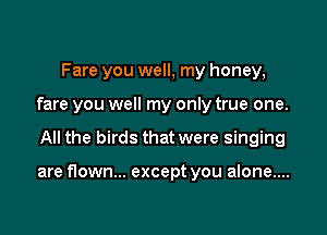 Fare you well, my honey,
fare you well my only true one.

All the birds that were singing

are flown... except you alone....
