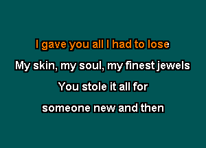 lgave you all I had to lose

My skin. my soul, my f'lnestjewels

You stole it all for

someone new and then