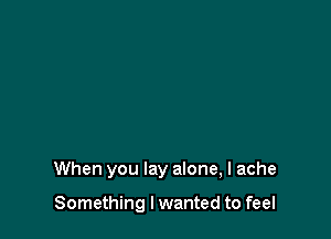 When you lay alone, I ache

Something I wanted to feel