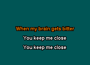 When my brain gets bitter

You keep me close

You keep me close