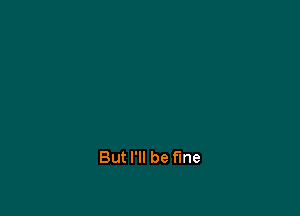 But I'll be fine