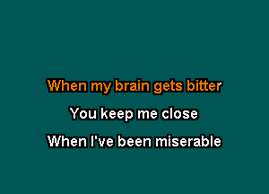 When my brain gets bitter

You keep me close

When I've been miserable