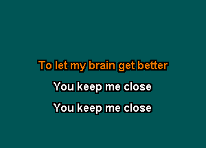 To let my brain get better

You keep me close

You keep me close