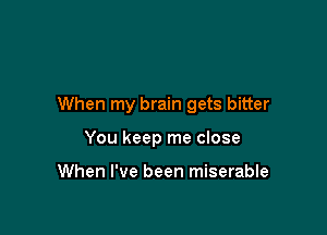 When my brain gets bitter

You keep me close

When I've been miserable