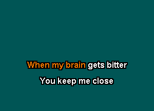 When my brain gets bitter

You keep me close