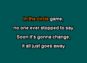 In the circle game,

no one ever stopped to say

Soon it's gonna change,

it all just goes away