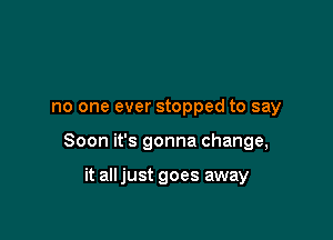no one ever stopped to say

Soon it's gonna change,

it all just goes away