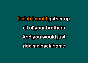 I wish I could gather up

all ofyour brothers
And you wouldjust

ride me back home