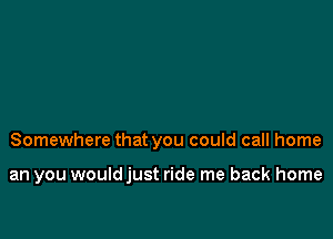 Somewhere that you could call home

an you wouldjust ride me back home