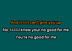 And l-l-l-l-l can't give you up

No, l-l-l-l-l know your no good for me

You're no good for me