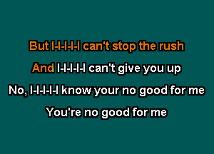 But I-l-l-I-I can't stop the rush
And l-l-l-l-l can't give you up

No, l-l-l-l-l know your no good for me

You're no good for me