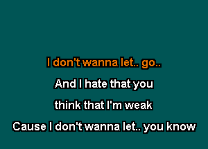 ldon't wanna let.. go..
And I hate that you
think that I'm weak

Cause I don't wanna let.. you know