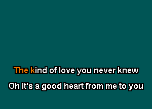 The kind oflove you never knew

Oh it's a good heart from me to you