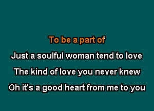 To be a part of
Just a soulful woman tend to love

The kind oflove you never knew

Oh it's a good heart from me to you