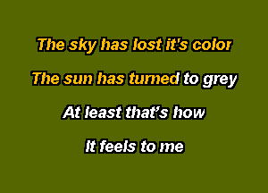 The sky has lost it's coior

The sun has tumed to grey

At least thafs how

It feels to me