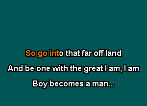 So go into that far off land

And be one with the greatl am, I am

Boy becomes a man...