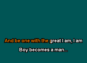 And be one with the greatl am, I am

Boy becomes a man...