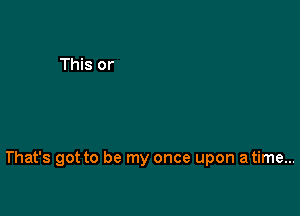 That's got to be my once upon a time...