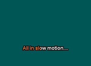 All in slow motion....
