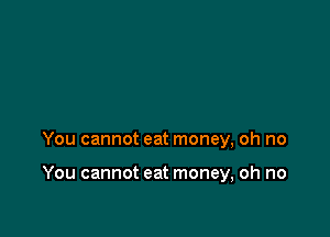 You cannot eat money, oh no

You cannot eat money, oh no