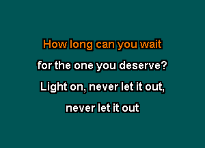How long can you wait

forthe one you deserve?

Light on, never let it out,

never let it out