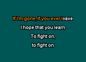 lfl'm gone, ifyou ever leave

lhope that you learn

To fight on,
to fight on