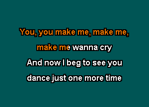 You, you make me, make me,

make me wanna cry

And now I beg to see you

dance just one more time