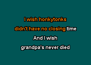 lwish honkytonks

didn't have no closing time

And I wish

grandpa's never died