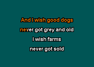 And Iwish good dogs

never got grey and old
Iwish farms

never got sold