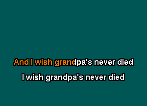 And lwish grandpa's never died

I wish grandpa's never died