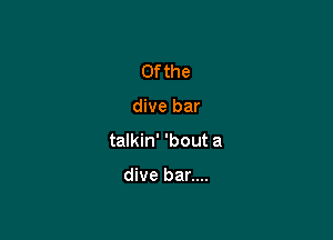 0f the

dive bar

talkin' 'bout a

dive bar....