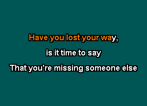 Have you lost your way,

is it time to say

That you're missing someone else