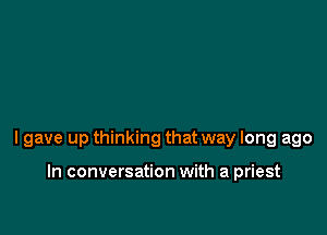 lgave up thinking that way long ago

In conversation with a priest