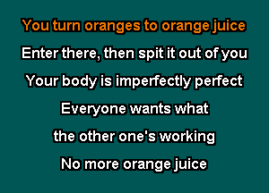 You turn oranges to orange juice
Enter there, then spit it out of you
Your body is imperfectly perfect
Everyone wants what
the other one's working

No more orangejuice