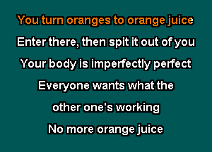 You turn oranges to orange juice
Enter there, then spit it out of you
Your body is imperfectly perfect
Everyone wants what the
other one's working

No more orangejuice