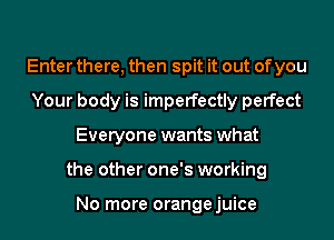 Enter there, then spit it out of you
Your body is imperfectly perfect
Everyone wants what
the other one's working

No more orangejuice