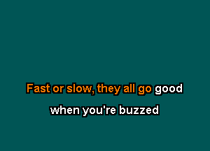 Fast or slow, they all 90 good

when you're buzzed