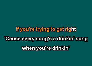 if you're trying to get right

'Cause every song's a drinkin' song

when you're drinkin'