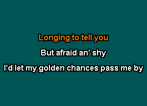 Longing to tell you
But afraid an' shy

I'd let my golden chances pass me by