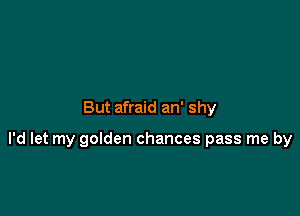 But afraid an' shy

I'd let my golden chances pass me by