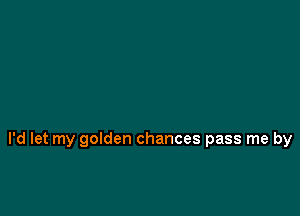 I'd let my golden chances pass me by