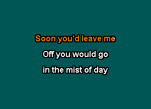 Soon you'd leave me

OEyou would go

in the mist of day