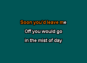 Soon you'd leave me

OEyou would go

in the mist of day