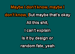 Maybe I don t know, maybe I
don t know, But maybe thafs okay
All this shit,

I can't explain

Is it by design or

random fate, yeah