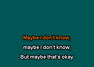 Maybe I don't know,

maybe I don't know,

But maybe thafs okay