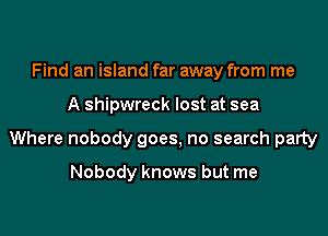 Find an island far away from me
A shipwreck lost at sea
Where nobody goes, no search party

Nobody knows but me