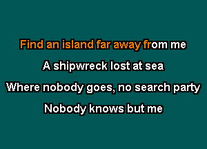 Find an island far away from me
A shipwreck lost at sea
Where nobody goes, no search party

Nobody knows but me