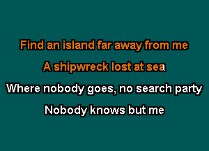 Find an island far away from me
A shipwreck lost at sea
Where nobody goes, no search party

Nobody knows but me