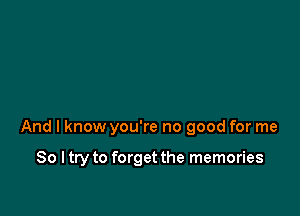 And I know you're no good for me

So I try to forget the memories