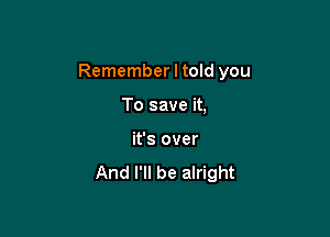 Remember I told you

To save it,
it's over

And I'll be alright